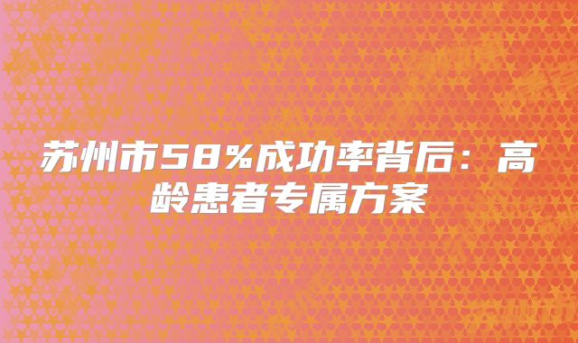 苏州市58%成功率背后：高龄患者专属方案