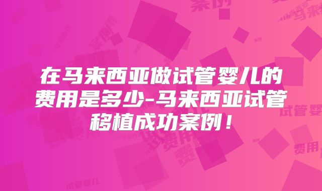 在马来西亚做试管婴儿的费用是多少-马来西亚试管移植成功案例！