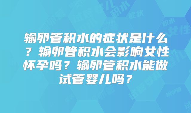 输卵管积水的症状是什么?输卵管积水会影响女性怀孕吗?输卵管积水能做试管婴儿吗?