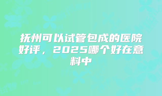 抚州可以试管包成的医院好评，2025哪个好在意料中
