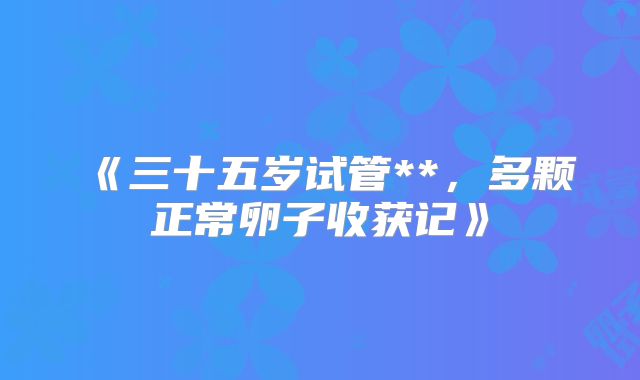 《三十五岁试管**，多颗正常卵子收获记》