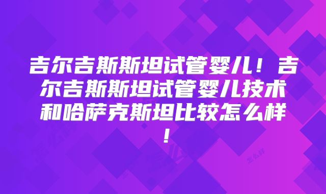 吉尔吉斯斯坦试管婴儿！吉尔吉斯斯坦试管婴儿技术和哈萨克斯坦比较怎么样！