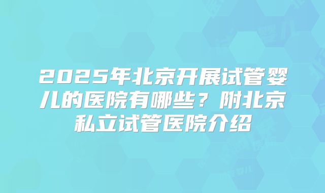 2025年北京开展试管婴儿的医院有哪些？附北京私立试管医院介绍