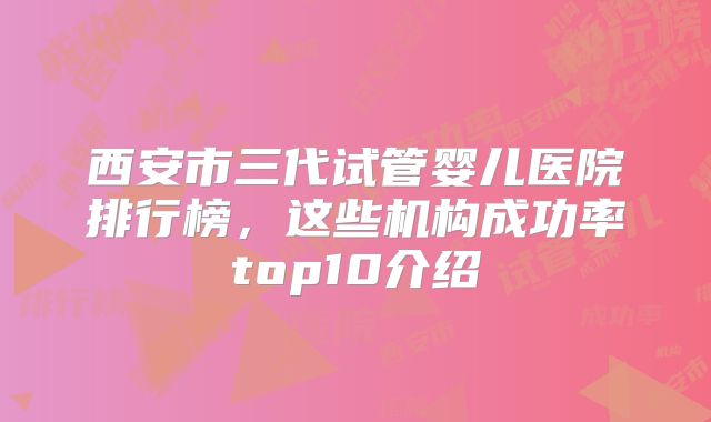 西安市三代试管婴儿医院排行榜,这些机构成功率top10介绍