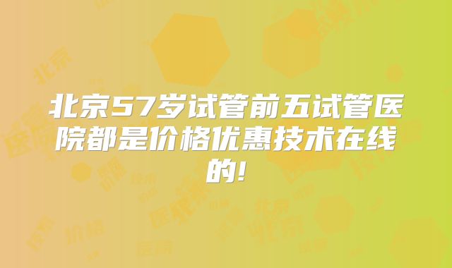 北京57岁试管前五试管医院都是价格优惠技术在线的!