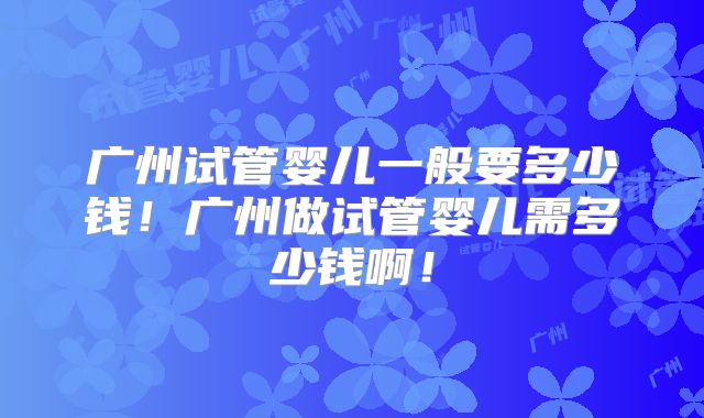 广州试管婴儿一般要多少钱！广州做试管婴儿需多少钱啊！
