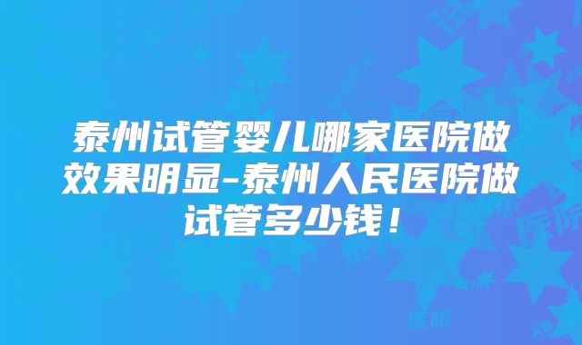 泰州试管婴儿哪家医院做效果明显-泰州人民医院做试管多少钱！