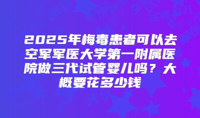 2025年梅毒患者可以去空军军医大学第一附属医院做三代试管婴儿吗？大概要花多少钱