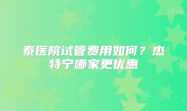 泰医院试管费用如何?杰特宁哪家更优惠