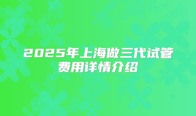 2025年上海做三代试管费用详情介绍