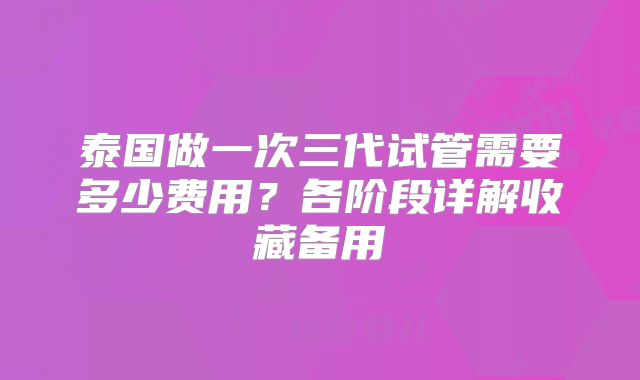 泰国做一次三代试管需要多少费用？各阶段详解收藏备用