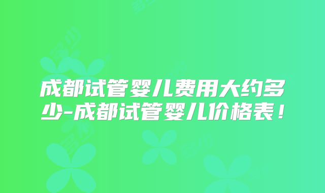 成都试管婴儿费用大约多少-成都试管婴儿价格表！