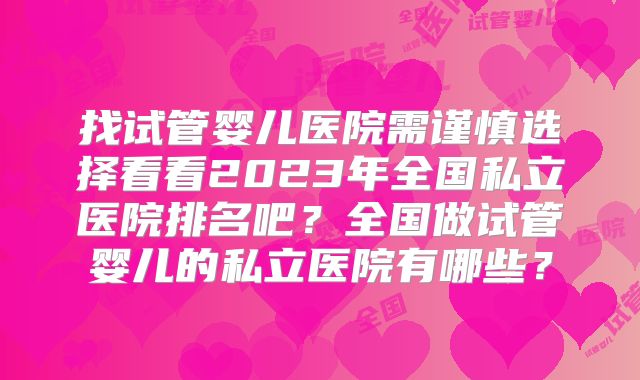 找试管婴儿医院需谨慎选择看看2023年全国私立医院排名吧？全国做试管婴儿的私立医院有哪些？