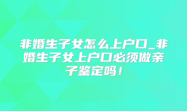 非婚生子女怎么上户口_非婚生子女上户口必须做亲子鉴定吗！