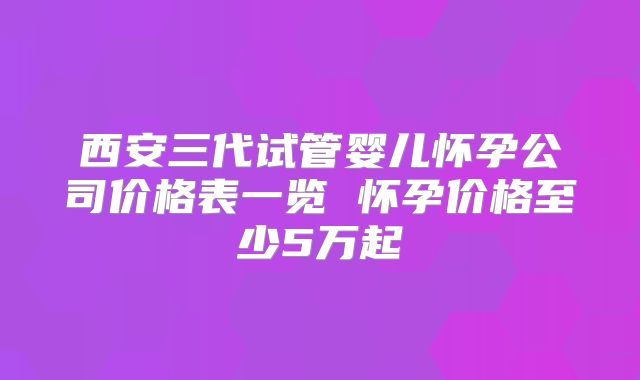 西安三代试管婴儿怀孕公司价格表一览 怀孕价格至少5万起
