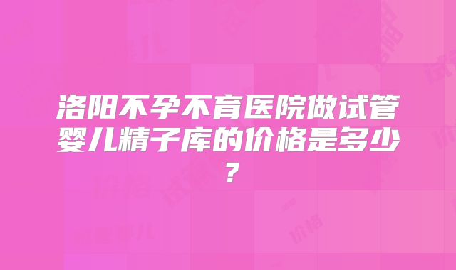 洛阳不孕不育医院做试管婴儿精子库的价格是多少？
