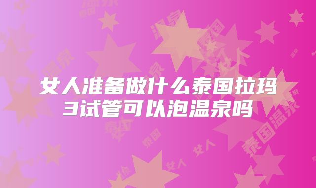 女人准备做什么泰国拉玛3试管可以泡温泉吗