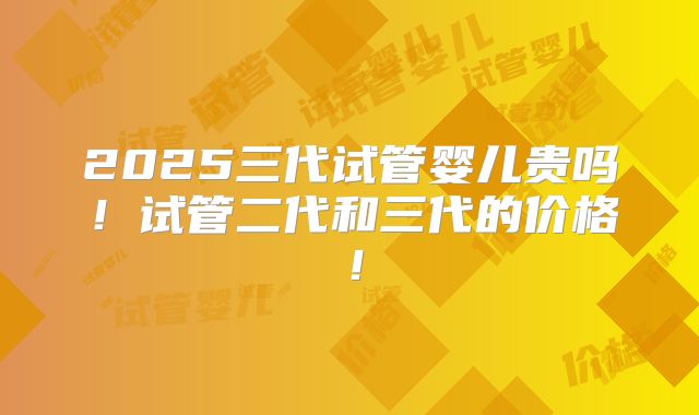 2025三代试管婴儿贵吗！试管二代和三代的价格！
