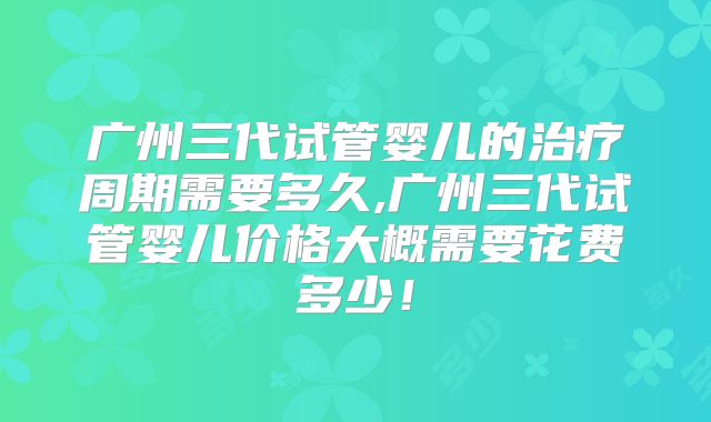 广州三代试管婴儿的治疗周期需要多久,广州三代试管婴儿价格大概需要花费多少！