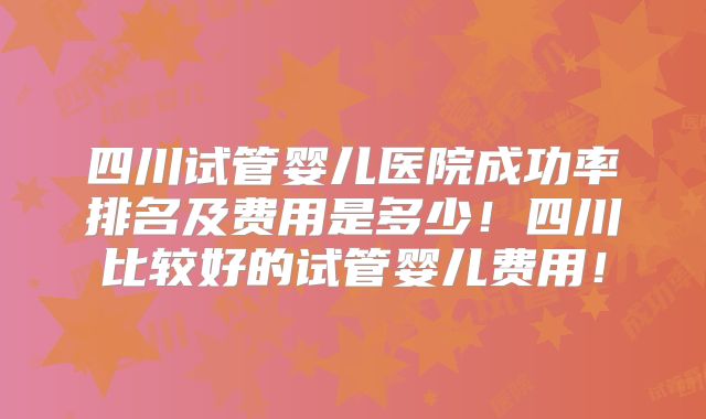 四川试管婴儿医院成功率排名及费用是多少!四川比较好的试管婴儿费用!