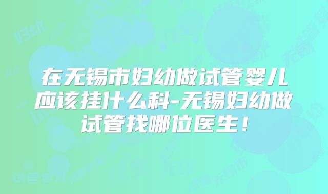 在无锡市妇幼做试管婴儿应该挂什么科-无锡妇幼做试管找哪位医生！