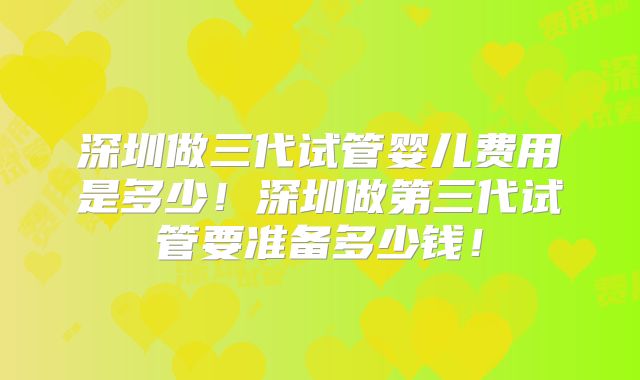 深圳做三代试管婴儿费用是多少！深圳做第三代试管要准备多少钱！
