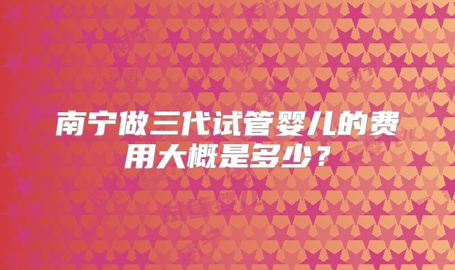 南宁做三代试管婴儿的费用大概是多少？