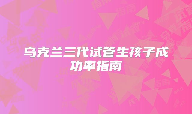 乌克兰三代试管生孩子成功率指南
