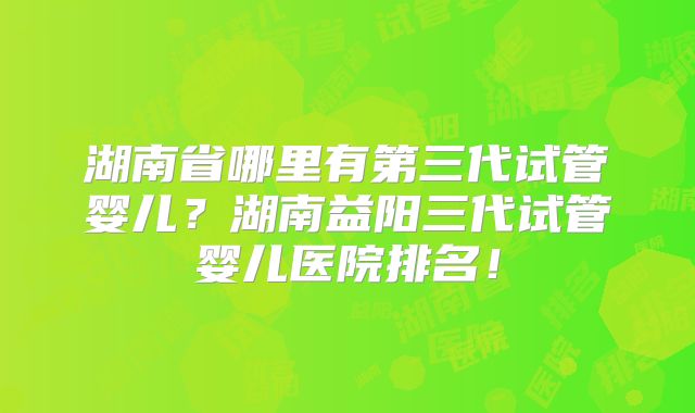 湖南省哪里有第三代试管婴儿？湖南益阳三代试管婴儿医院排名！
