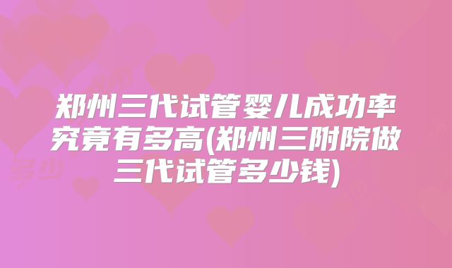 郑州三代试管婴儿成功率究竟有多高(郑州三附院做三代试管多少钱)
