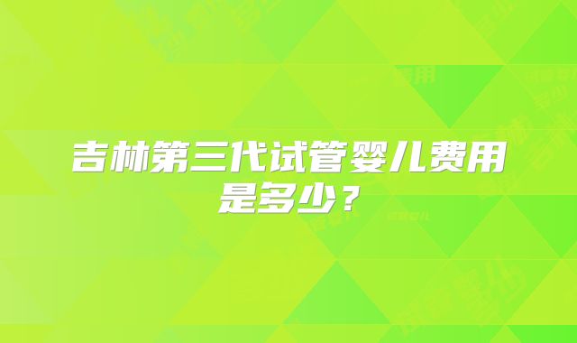 吉林第三代试管婴儿费用是多少？