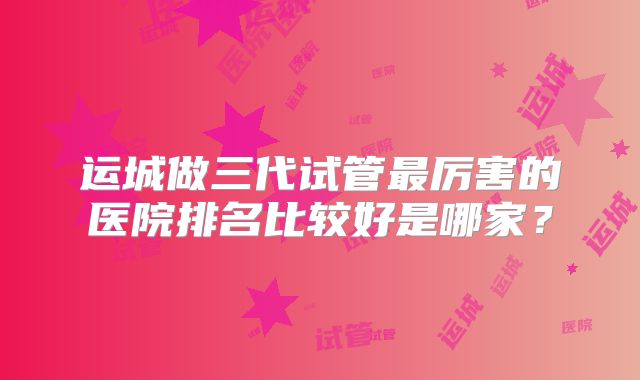 运城做三代试管最厉害的医院排名比较好是哪家？