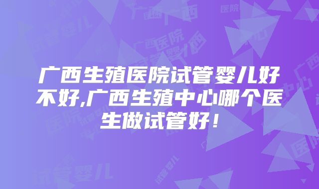 广西生殖医院试管婴儿好不好,广西生殖中心哪个医生做试管好！