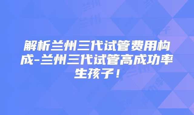 解析兰州三代试管费用构成-兰州三代试管高成功率生孩子！