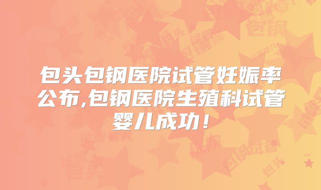 包头包钢医院试管妊娠率公布,包钢医院生殖科试管婴儿成功!