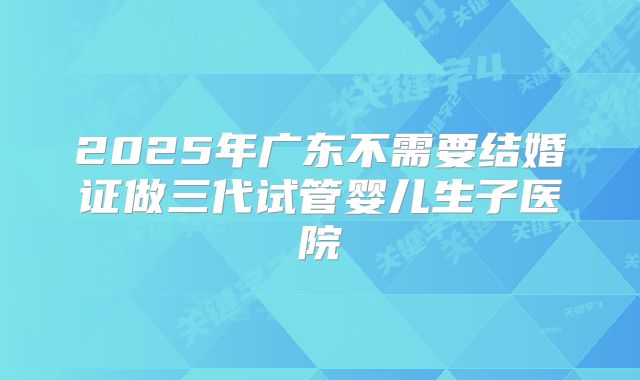 2025年广东不需要结婚证做三代试管婴儿生子医院