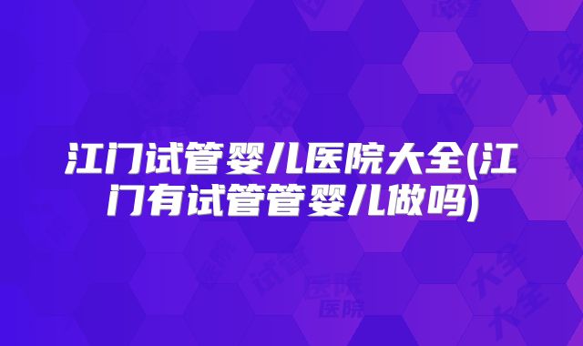 江门试管婴儿医院大全(江门有试管管婴儿做吗)