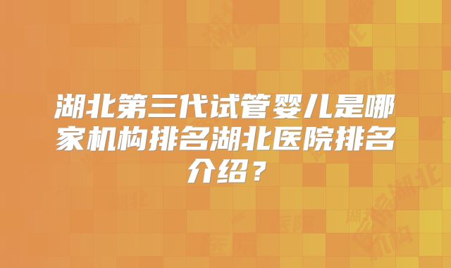 湖北第三代试管婴儿是哪家机构排名湖北医院排名介绍？