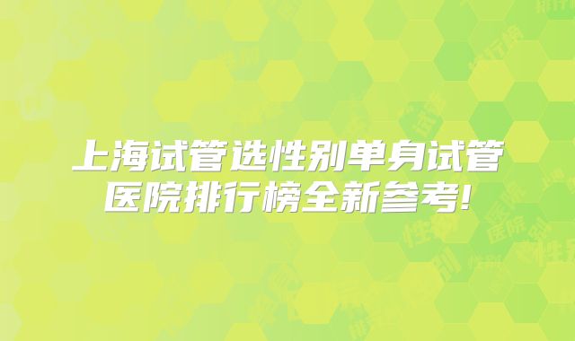 上海试管选性别单身试管医院排行榜全新参考!