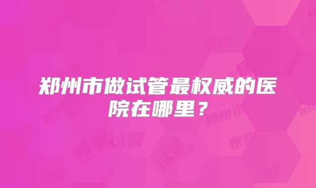郑州市做试管最权威的医院在哪里?