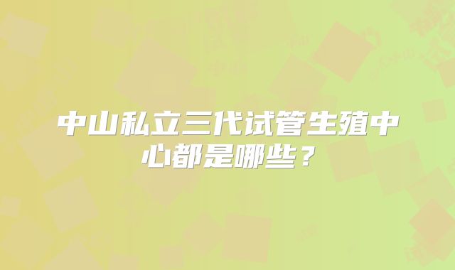 中山私立三代试管生殖中心都是哪些？