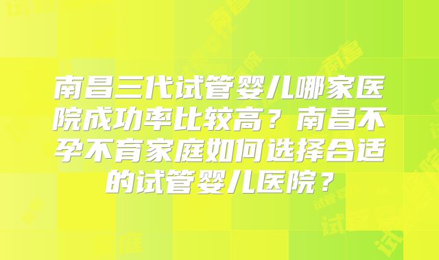 南昌三代试管婴儿哪家医院成功率比较高？南昌不孕不育家庭如何选择合适的试管婴儿医院？