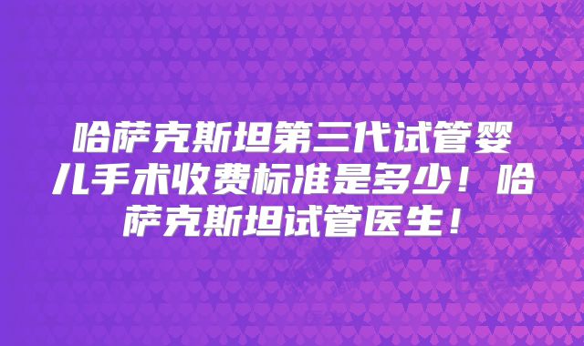 哈萨克斯坦第三代试管婴儿手术收费标准是多少！哈萨克斯坦试管医生！