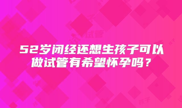 52岁闭经还想生孩子可以做试管有希望怀孕吗?