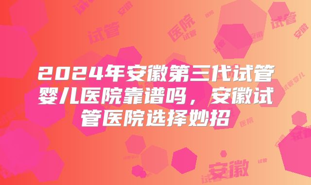 2024年安徽第三代试管婴儿医院靠谱吗,安徽试管医院选择妙招
