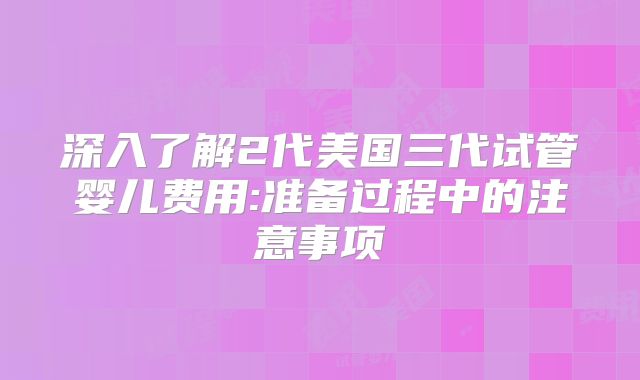 深入了解2代美国三代试管婴儿费用:准备过程中的注意事项