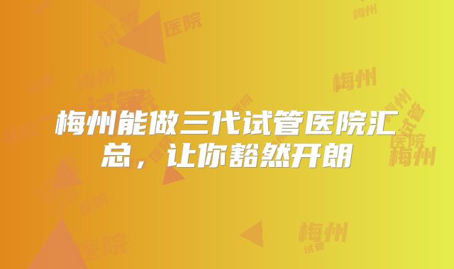 梅州能做三代试管医院汇总，让你豁然开朗