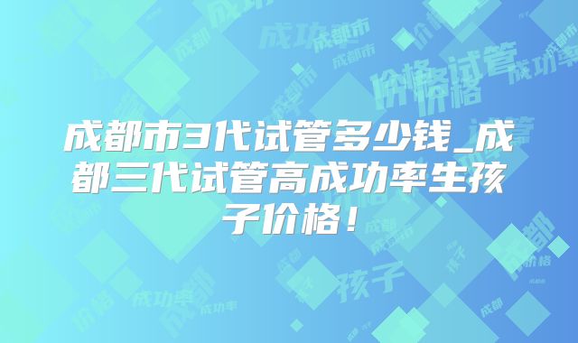 成都市3代试管多少钱_成都三代试管高成功率生孩子价格！