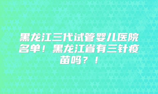 黑龙江三代试管婴儿医院名单！黑龙江省有三针疫苗吗？！