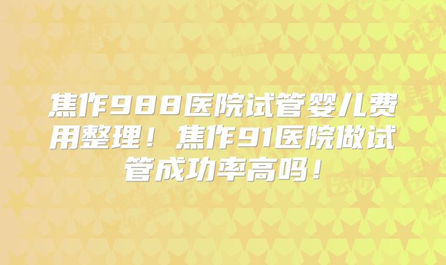 焦作988医院试管婴儿费用整理！焦作91医院做试管成功率高吗！